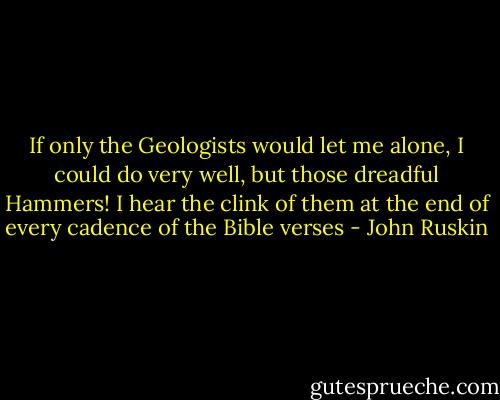 If only the Geologists would let me alone, I could do very well, but those dreadful Hammers! I hear the clink of them at the end of every cadence of the Bible verses - John Ruskin