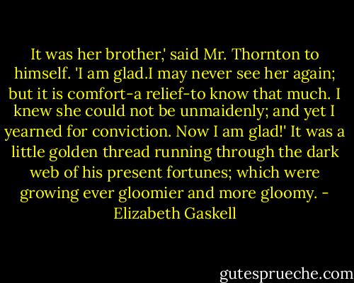 It was her brother,' said Mr. Thornton to himself. 'I am glad.I may never see her again; but it is comfort-a relief-to know that much. I knew she could not be unmaidenly; and yet I yearned for conviction. Now I am glad!' It was a little golden thread running through the dark web of his present fortunes; which were growing ever gloomier and more gloomy. - Elizabeth Gaskell