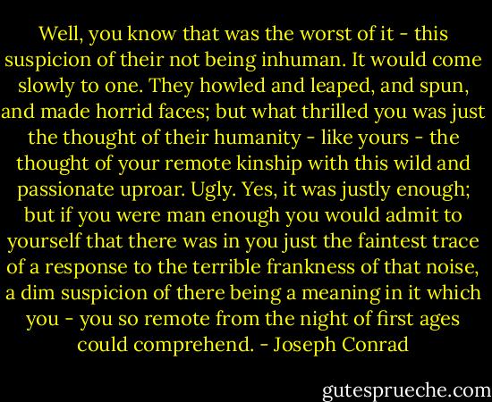 Well, you know that was the worst of it - this suspicion of their not being inhuman. It would come slowly to one. They howled and leaped, and spun, and made horrid faces; but what thrilled you was just the thought of their humanity - like yours - the thought of your remote kinship with this wild and passionate uproar. Ugly. Yes, it was justly enough; but if you were man enough you would admit to yourself that there was in you just the faintest trace of a response to the terrible frankness of that noise, a dim suspicion of there being a meaning in it which you - you so remote from the night of first ages could comprehend. - Joseph Conrad