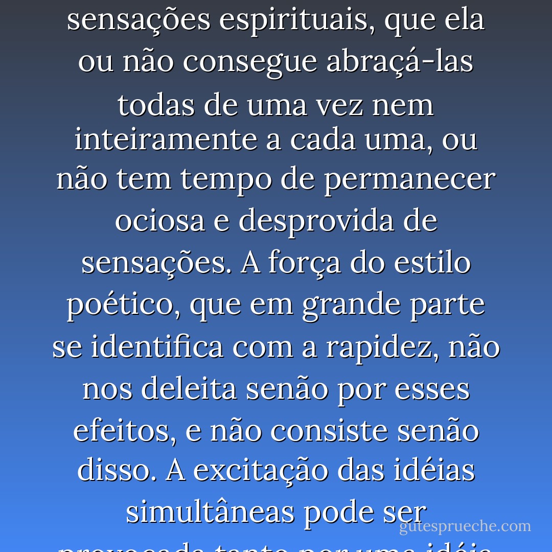 A rapidez e a concisão do estilo agradam porque apresentam à alma uma turba de idéias simultâneas, ou cuja sucessão é tão rápida que parecem simultâneas, e fazem a alma ondular numa tal abundância de pensamento, imagens ou sensações espirituais, que ela ou não consegue abraçá-las todas de uma vez nem inteiramente a cada uma, ou não tem tempo de permanecer ociosa e desprovida de sensações. A força do estilo poético, que em grande parte se identifica com a rapidez, não nos deleita senão por esses efeitos, e não consiste senão disso. A excitação das idéias simultâneas pode ser provocada tanto por uma idéia isolada, no sentido próprio ou metafórico, quando por sua colocação na frase, ou pela sua elaboração, bem como pela simples supressão de outras palavras ou frases etc. - Giacomo Leopardi