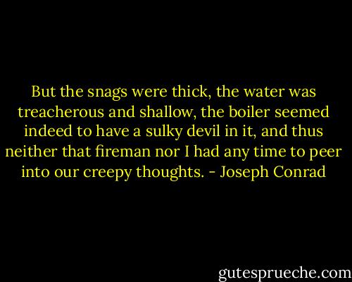 But the snags were thick, the water was treacherous and shallow, the boiler seemed indeed to have a sulky devil in it, and thus neither that fireman nor I had any time to peer into our creepy thoughts. - Joseph Conrad