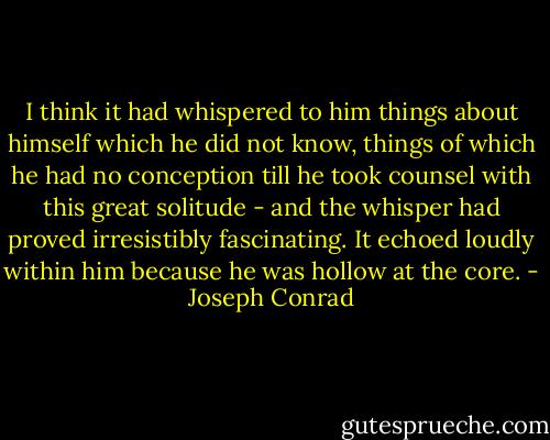 I think it had whispered to him things about himself which he did not know, things of which he had no conception till he took counsel with this great solitude - and the whisper had proved irresistibly fascinating. It echoed loudly within him because he was hollow at the core. - Joseph Conrad