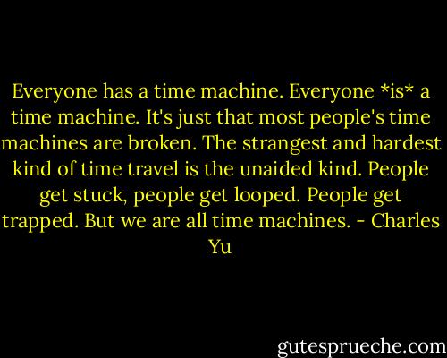 Everyone has a time machine. Everyone *is* a time machine. It's just that most people's time machines are broken. The strangest and hardest kind of time travel is the unaided kind. People get stuck, people get looped. People get trapped. But we are all time machines. - Charles Yu