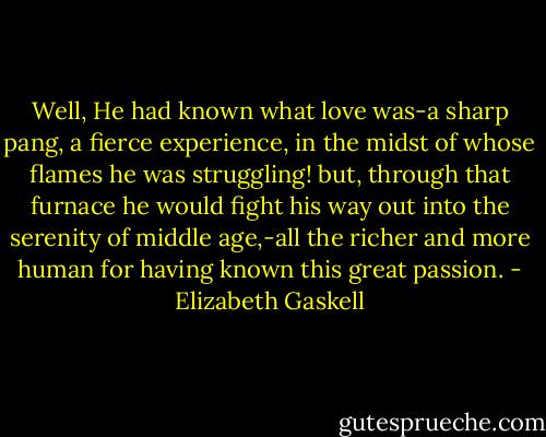 Well, He had known what love was-a sharp pang, a fierce experience, in the midst of whose flames he was struggling! but, through that furnace he would fight his way out into the serenity of middle age,-all the richer and more human for having known this great passion. - Elizabeth Gaskell