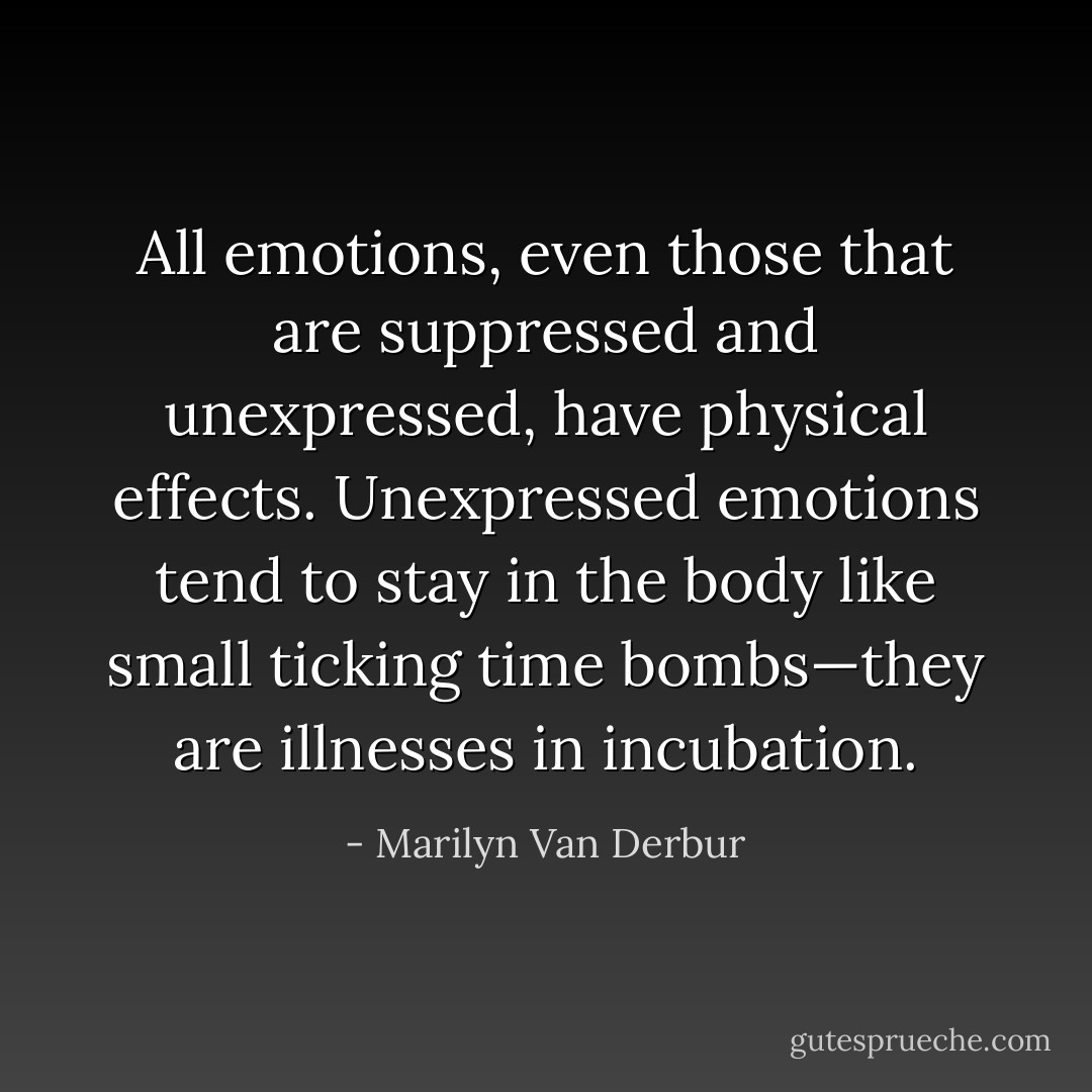 All emotions, even those that are suppressed and unexpressed, have physical effects. Unexpressed emotions tend to stay in the body like small ticking time bombs—they are illnesses in incubation. - Marilyn Van Derbur