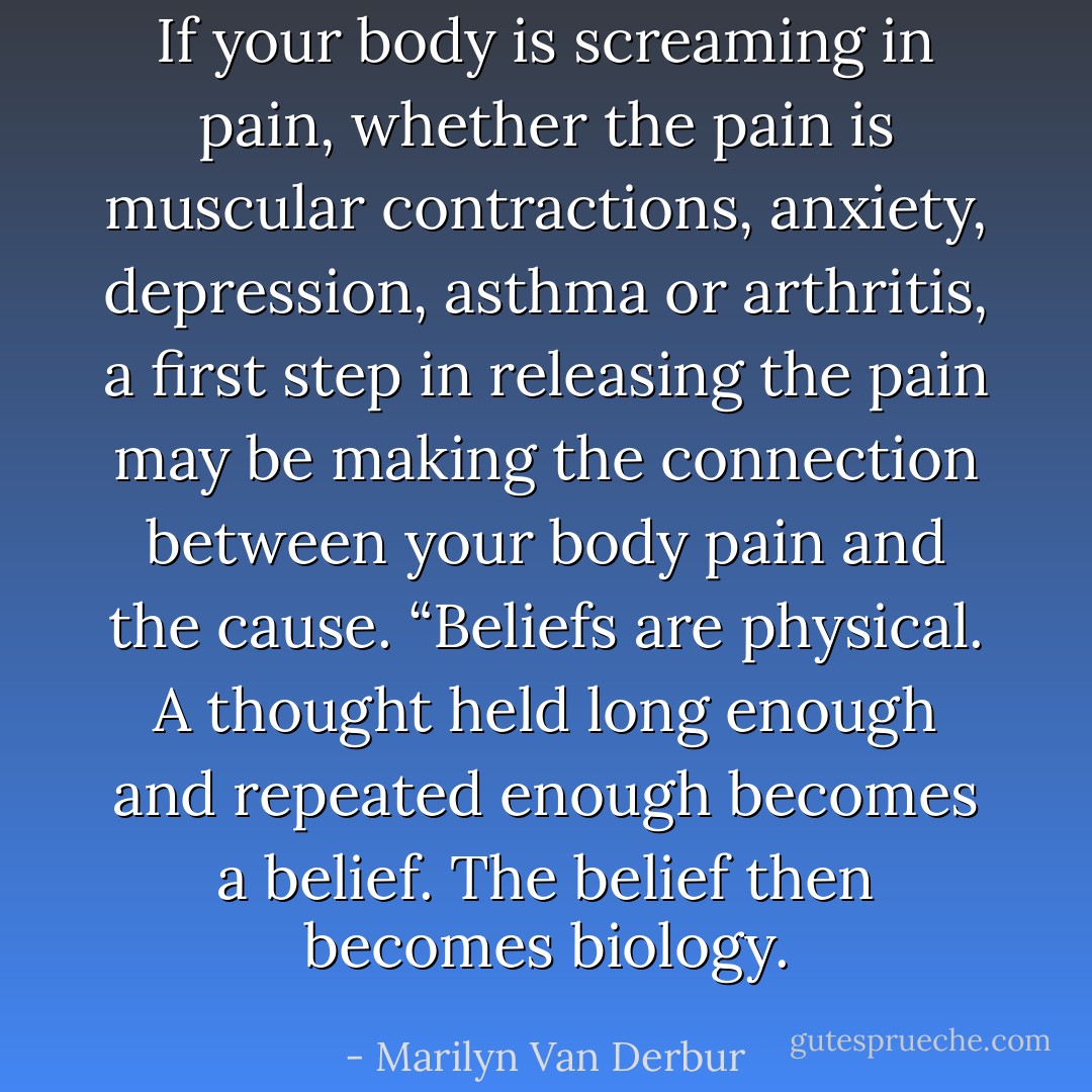 If your body is screaming in pain, whether the pain is muscular contractions, anxiety, depression, asthma or arthritis, a first step in releasing the pain may be making the connection between your body pain and the cause. “Beliefs are physical. A thought held long enough and repeated enough becomes a belief. The belief then becomes biology. - Marilyn Van Derbur