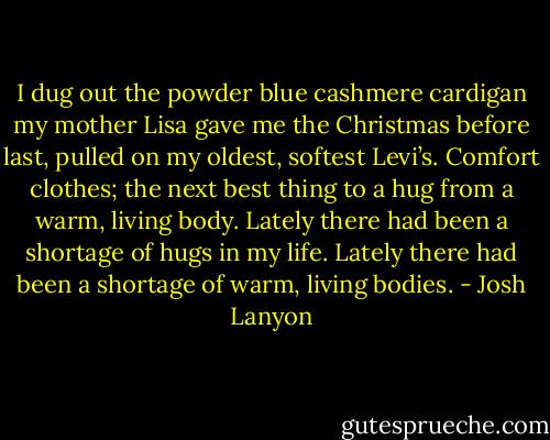 I dug out the powder blue cashmere cardigan my mother Lisa gave me the Christmas before last, pulled on my oldest, softest Levi’s. Comfort clothes; the next best thing to a hug from a warm, living body. Lately there had been a shortage of hugs in my life. Lately there had been a shortage of warm, living bodies. - Josh Lanyon