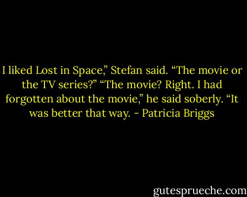 I liked Lost in Space,” Stefan said.<br />“The movie or the TV series?”<br />“The movie? Right. I had forgotten about the movie,” he said soberly. “It was better that way. - Patricia Briggs