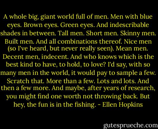 A whole big, giant world full of men. Men with blue eyes. Brown eyes. Green eyes. And indescribable shades in between. Tall men. Short men. Skinny men. Built men. And all combinations thereof. Nice men (so I've heard, but never really seen). Mean men. Decent men, indecent. And who knows which is the best kind to have, to hold, to love? I'd say, with so many men in the world, it would pay to sample a few. Scratch that. More than a few. Lots and lots. And then a few more. And maybe, after years of research, you might find one worth not throwing back. But hey, the fun is in the fishing. - Ellen Hopkins