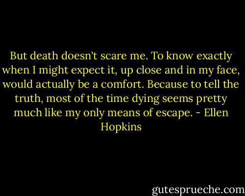 But death doesn't scare me. To know exactly when I might expect it, up close and in my face, would actually be a comfort. Because to tell the truth, most of the time dying seems pretty much like my only means of escape. - Ellen Hopkins