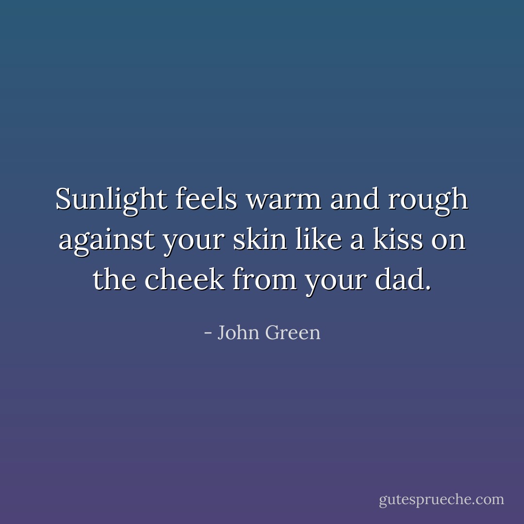 Sunlight feels warm and rough against your skin like a kiss on the cheek from your dad. - John Green