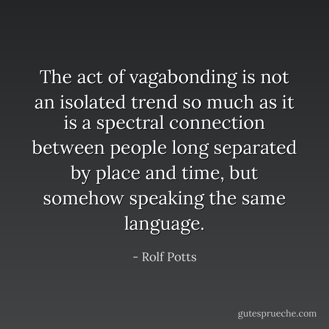 The act of vagabonding is not an isolated trend so much as it is a spectral connection between people long separated by place and time, but somehow speaking the same language. - Rolf Potts
