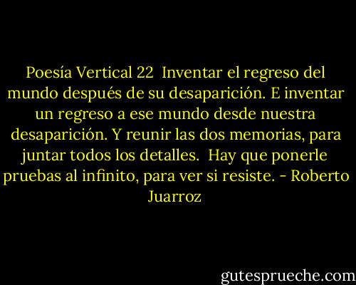 Poesía Vertical 22<br /><br />Inventar el regreso del mundo<br />después de su desaparición.<br />E inventar un regreso a ese mundo<br />desde nuestra desaparición.<br />Y reunir las dos memorias,<br />para juntar todos los detalles.<br /><br />Hay que ponerle pruebas al infinito,<br />para ver si resiste. - Roberto Juarroz