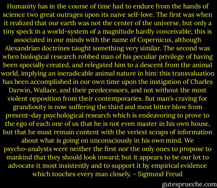 Humanity has in the course of time had to endure from the hands of science two great outrages upon its naive self-love. The first was when it realized that our earth was not the center of the universe, but only a tiny speck in a world-system of a magnitude hardly conceivable; this is associated in our minds with the name of Copernicus, although Alexandrian doctrines taught something very similar. The second was when biological research robbed man of his peculiar privilege of having been specially created, and relegated him to a descent from the animal world, implying an ineradicable animal nature in him: this transvaluation has been accomplished in our own time upon the instigation of Charles Darwin, Wallace, and their predecessors, and not without the most violent opposition from their contemporaries. But man's craving for grandiosity is now suffering the third and most bitter blow from present-day psychological research which is endeavoring to prove to the ego of each one of us that he is not even master in his own house, but that he must remain content with the veriest scraps of information about what is going on unconsciously in his own mind. We psycho-analysts were neither the first nor the only ones to propose to mankind that they should look inward; but it appears to be our lot to advocate it most insistently and to support it by empirical evidence which touches every man closely. - Sigmund Freud
