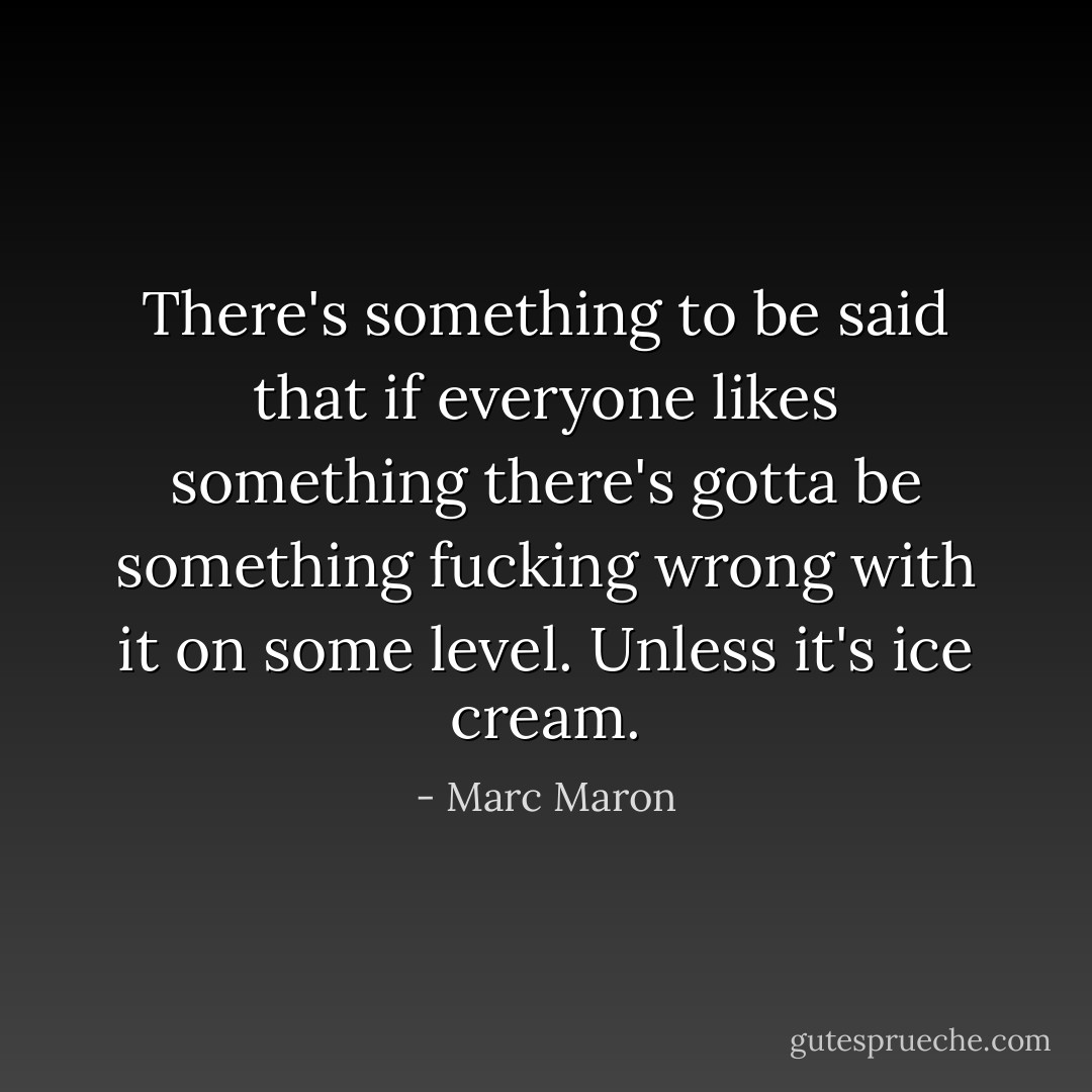 There's something to be said that if everyone likes something there's gotta be something fucking wrong with it on some level. Unless it's ice cream. - Marc Maron