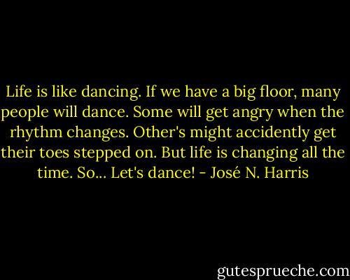 Life is like dancing. If we have a big floor, many people will dance. Some will get angry when the rhythm changes. Other's might accidently get their toes stepped on. But life is changing all the time. So... Let's dance! - José N. Harris