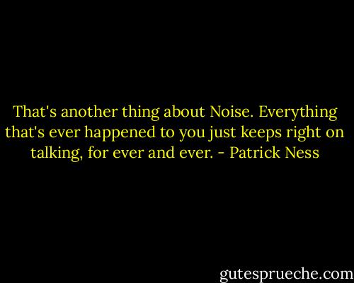 That's another thing about Noise. Everything that's ever happened to you just keeps right on talking, for ever and ever. - Patrick Ness
