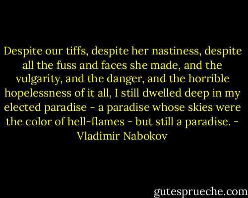 Despite our tiffs, despite her nastiness, despite all the fuss and faces she made, and the vulgarity, and the danger, and the horrible hopelessness of it all, I still dwelled deep in my elected paradise - a paradise whose skies were the color of hell-flames - but still a paradise. - Vladimir Nabokov