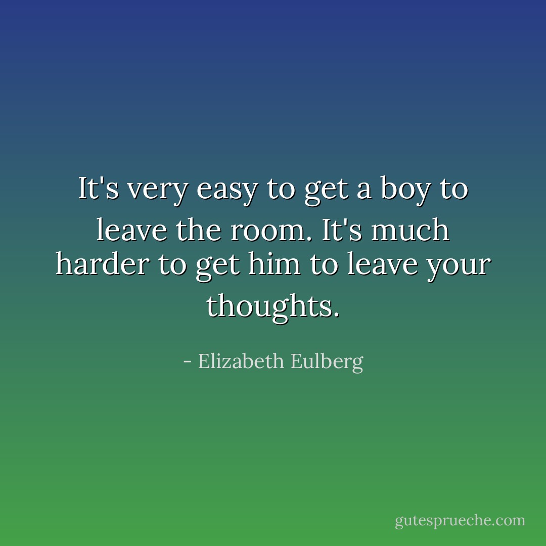 It's very easy to get a boy to leave the room.<br />It's much harder to get him to leave your thoughts. - Elizabeth Eulberg