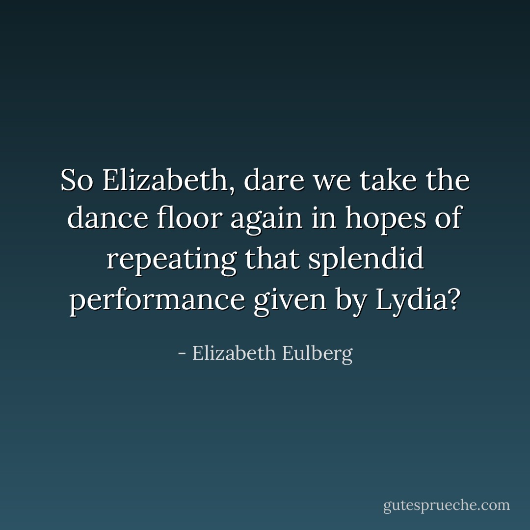 So Elizabeth, dare we take the dance floor again in hopes of repeating that splendid performance given by Lydia? - Elizabeth Eulberg