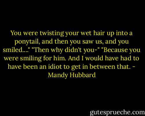 You were twisting your wet hair up into a ponytail, and then you saw us, and you smiled...."<br />"Then why didn't you-"<br />"Because you were smiling for him. And I would have had to have been an idiot to get in between that. - Mandy Hubbard