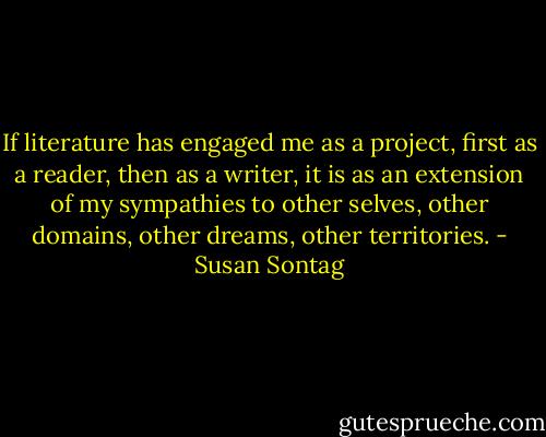 If literature has engaged me as a project, first as a reader, then as a writer, it is as an extension of my sympathies to other selves, other domains, other dreams, other territories. - Susan Sontag