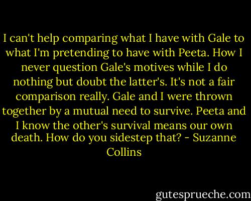 I can't help comparing what I have with Gale to what I'm pretending to have with Peeta. How I never question Gale's motives while I do nothing but doubt the latter's. It's not a fair comparison really. Gale and I were thrown together by a mutual need to survive. Peeta and I know the other's survival means our own death. How do you sidestep that? - Suzanne Collins