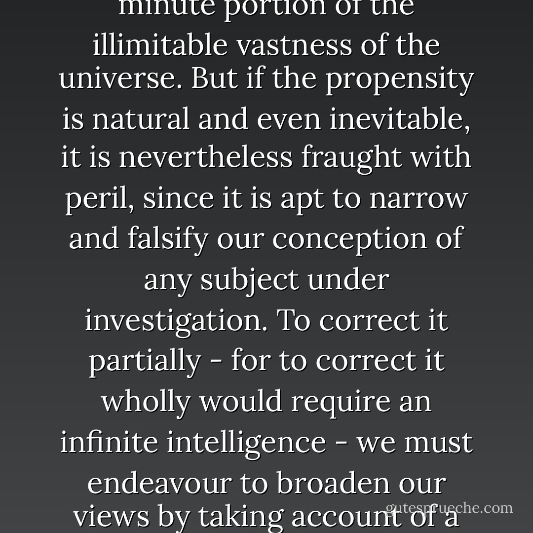 The propensity to excessive simplification is indeed natural to the mind of man, since it is only by abstraction and generalisation, which necessarily imply the neglect of a multitude of particulars, that he can stretch his puny faculties so as to embrace a minute portion of the illimitable vastness of the universe. But if the propensity is natural and even inevitable, it is nevertheless fraught with peril, since it is apt to narrow and falsify our conception of any subject under investigation. To correct it partially - for to correct it wholly would require an infinite intelligence - we must endeavour to broaden our views by taking account of a wide range of facts and possibilities; and when we have done so to the utmost of our power, we must still remember that from the very nature of things our ideas fall immeasurably short of the reality. - James George Frazer