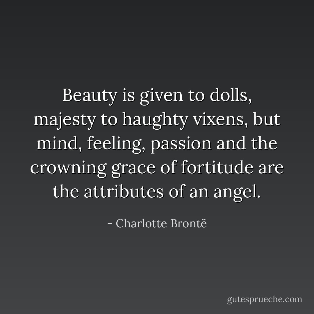 Beauty is given to dolls, majesty to haughty vixens, but mind, feeling, passion and the crowning grace of fortitude are the attributes of an angel. - Charlotte Brontë