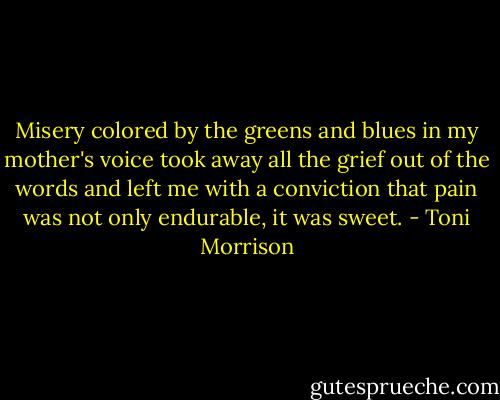 Misery colored by the greens and blues in my mother's voice took away all the grief out of the words and left me with a conviction that pain was not only endurable, it was sweet. - Toni Morrison