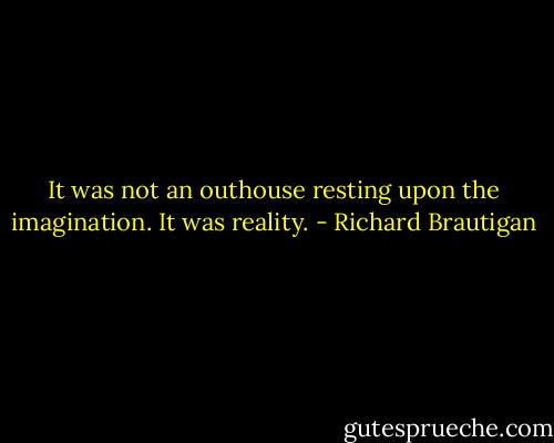 It was not an outhouse resting upon the imagination. It was reality. - Richard Brautigan