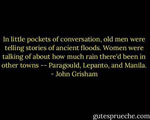 In little pockets of conversation, old men were telling stories of ancient floods. Women were talking of about how much rain there'd been in other towns -- Paragould, Lepanto, and Manila. - John Grisham