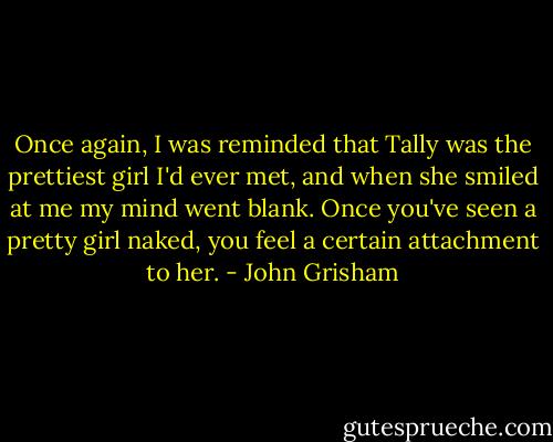 Once again, I was reminded that Tally was the prettiest girl I'd ever met, and when she smiled at me my mind went blank. Once you've seen a pretty girl naked, you feel a certain attachment to her. - John Grisham