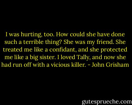 I was hurting, too. How could she have done such a terrible thing? She was my friend. She treated me like a confidant, and she protected me like a big sister. I loved Tally, and now she had run off with a vicious killer. - John Grisham