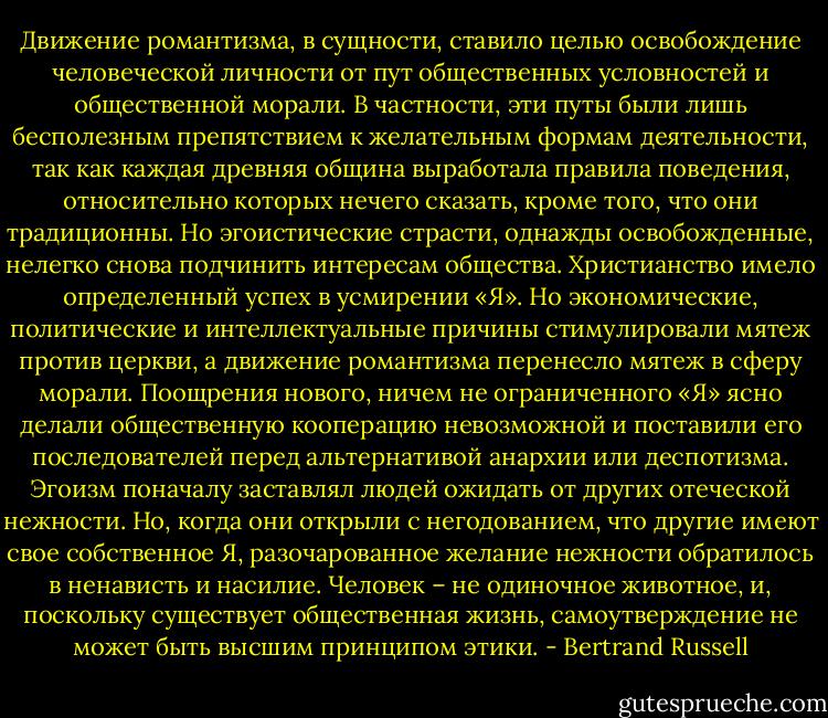 Движение романтизма, в сущности, ставило целью освобождение человеческой личности от пут общественных условностей и общественной морали. В частности, эти путы были лишь бесполезным препятствием к желательным формам деятельности, так как каждая древняя община выработала правила поведения, относительно которых нечего сказать, кроме того, что они традиционны. Но эгоистические страсти, однажды освобожденные, нелегко снова подчинить интересам общества. Христианство имело определенный успех в усмирении «Я». Но экономические, политические и интеллектуальные причины стимулировали мятеж против церкви, а движение романтизма перенесло мятеж в сферу морали. Поощрения нового, ничем не ограниченного «Я» ясно делали общественную кооперацию невозможной и поставили его последователей перед альтернативой анархии или деспотизма. Эгоизм поначалу заставлял людей ожидать от других отеческой нежности. Но, когда они открыли с негодованием, что другие имеют свое собственное Я, разочарованное желание нежности обратилось в ненависть и насилие. Человек – не одиночное животное, и, поскольку существует общественная жизнь, самоутверждение не может быть высшим принципом этики. - Bertrand Russell