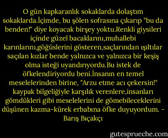 O gün kapkaranlık sokaklarda dolaştım sokaklarda.İçimde, bu şölen sofrasına çıkarıp "bu da benden!" diye koyacak birşey yoktu.Renkli giysileri içinde güzel bacaklarını,muhallebi karınlarını,göğüslerini gösteren,saçlarından ışıltılar saçılan kızlar bende yalnızca ve yalnızca bir keşiş olma isteği uyandırıyordu.Bu istek de öfkelendiriyordu beni.İnsanın en temel meselelerinden birine, "Arzu etme acı çekersin!" kaypak bilgeliğiyle karşılık verenlere,insanları gömdükleri gibi meselelerini de gömebileceklerini düşünen kazma-kürek erbabına öfke duyuyordum. - Barış Bıçakçı
