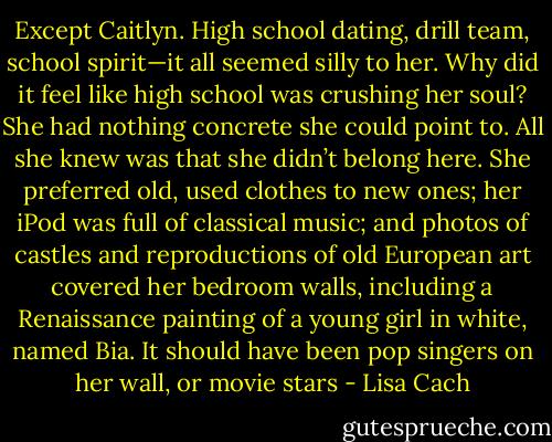Except Caitlyn. High school dating, drill team, school spirit—it all seemed silly to her. Why did it feel like high school was crushing her soul? She<br />had nothing concrete she could point to. All she knew was that she didn’t belong here.<br />She preferred old, used clothes to new ones; her iPod was full of classical music; and photos of castles and reproductions of old European art<br />covered her bedroom walls, including a Renaissance painting of a young girl in white, named Bia. It should have been pop singers on her wall, or<br />movie stars - Lisa Cach