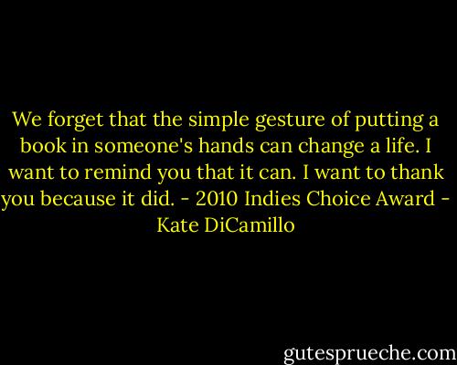 We forget that the simple gesture of putting a book in someone's hands can change a life. I want to remind you that it can. I want to thank you because it did. - 2010 Indies Choice Award - Kate DiCamillo