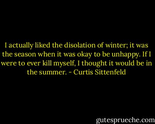 I actually liked the disolation of winter; it was the season when it was okay to be unhappy. If I were to ever kill myself, I thought it would be in the summer. - Curtis Sittenfeld