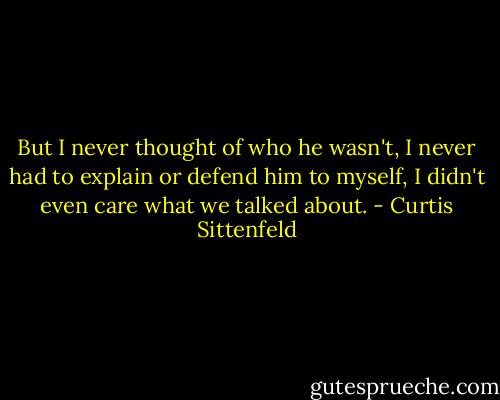 But I never thought of who he wasn't, I never had to explain or defend him to myself, I didn't even care what we talked about. - Curtis Sittenfeld