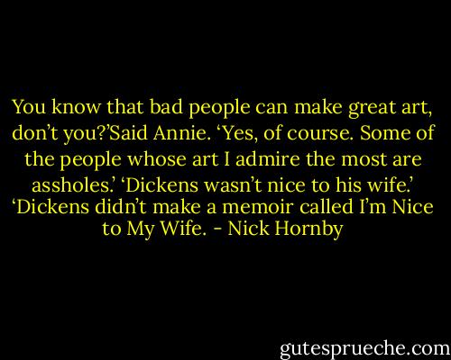 You know that bad people can make great art, don’t you?’Said Annie.<br />‘Yes, of course. Some of the people whose art I admire the most are assholes.’<br />‘Dickens wasn’t nice to his wife.’<br />‘Dickens didn’t make a memoir called I’m Nice to My Wife. - Nick Hornby