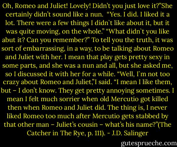 Oh, Romeo and Juliet! Lovely! Didn’t you just love it?”She certainly didn’t sound like a nun. <br />“Yes. I did. I liked it a lot. There were a few things I didn`t like about it, but it was quite moving, on the whole.”<br />“What didn`t you like abut it? Can you remember?”<br />To tell you the truth, it was sort of embarrassing, in a way, to be talking about Romeo and Juliet with her. I mean that play gets pretty sexy in some parts, and she was a nun and all, but she asked me, so I discussed it with her for a while. “Well, I`m not too crazy about Romeo and Juliet,”I said. “I mean I like them, but – I don’t know. They get pretty annoying sometimes. I mean I felt much sorrier when old Mercutio got killed then when Romeo and Juliet did. The thing is, I never liked Romeo too much after Mercutio gets stabbed by that other man – Juliet’s cousin – what’s his name?”(The Catcher in The Rye, p. 111). - J.D. Salinger