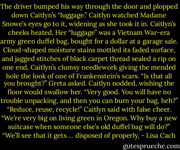 The driver bumped his way through the door and plopped down Caitlyn’s “luggage.” Caitlyn watched Madame Snowe’s eyes go to it, widening as<br />she took it in. Caitlyn’s cheeks heated.<br />Her “luggage” was a Vietnam War-era army green duffel bag, bought for a dollar at a garage sale. Cloud-shaped moisture stains mottled its<br />faded surface, and jagged stitches of black carpet thread sealed a rip on one end, Caitlyn’s clumsy needlework giving the mended hole the look of<br />one of Frankenstein’s scars.<br />“Is that all you brought?” Greta asked.<br />Caitlyn nodded, wishing the floor would swallow her.<br />“Very good. You will have no trouble unpacking, and then you can burn your bag, heh?”<br />“Reduce, reuse, recycle!” Caitlyn said with false cheer. “We’re very big on living green in Oregon. Why buy a new suitcase when someone else’s<br />old duffel bag will do?”<br />“We’ll see that it gets … disposed of properly, - Lisa Cach