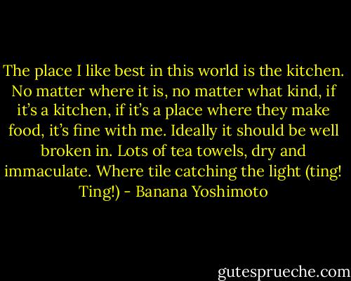 The place I like best in this world is the kitchen. No matter where it is, no matter what kind, if it’s a kitchen, if it’s a place where they make food, it’s fine with me. Ideally it should be well broken in. Lots of tea towels, dry and immaculate. Where tile catching the light (ting! Ting!) - Banana Yoshimoto