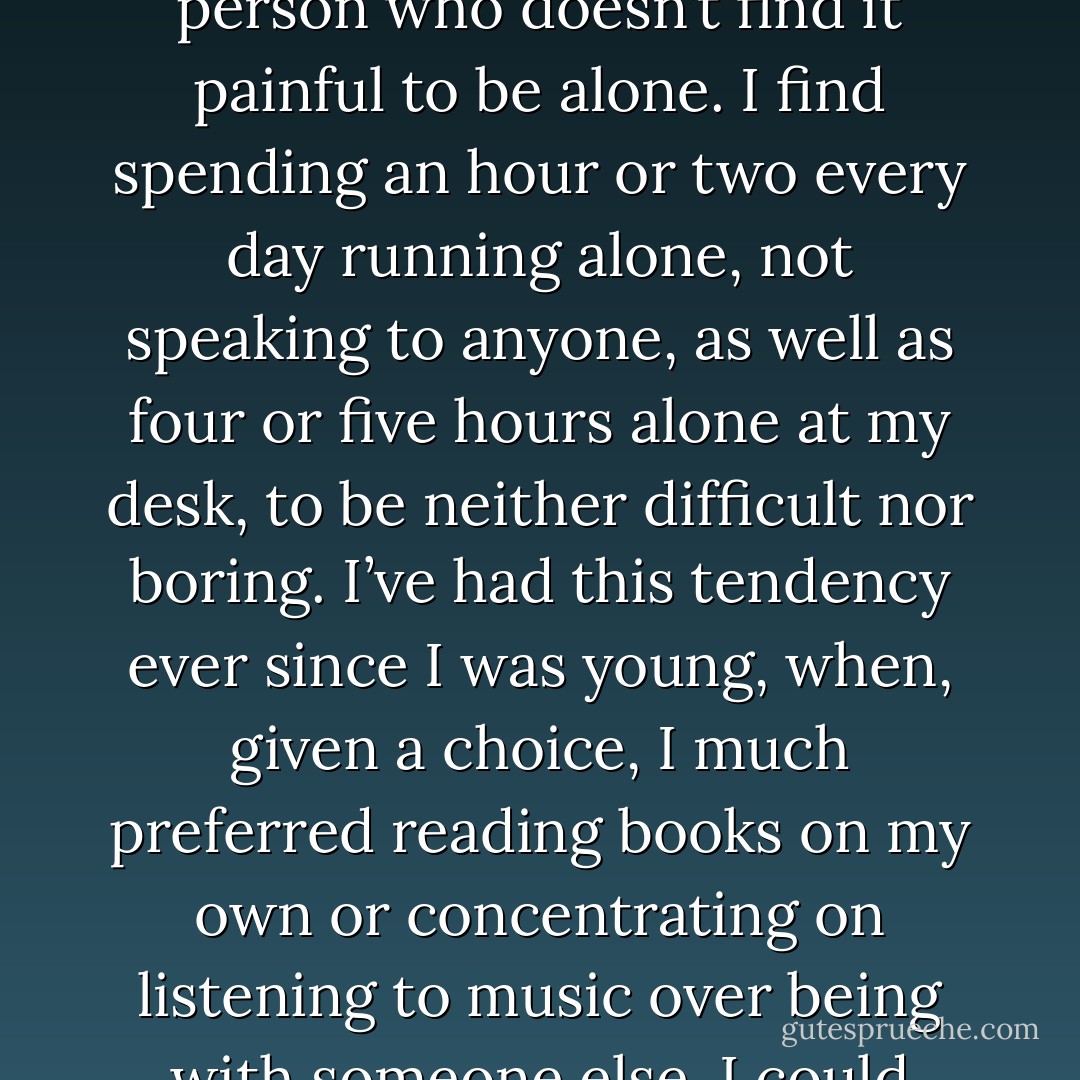 I’m the kind of person who likes to be by himself. To put a finer point on it, I’m the type of person who doesn’t find it painful to be alone. I find spending an hour or two every day running alone, not speaking to anyone, as well as four or five hours alone at my desk, to be neither difficult nor boring. I’ve had this tendency ever since I was young, when, given a choice, I much preferred reading books on my own or concentrating on listening to music over being with someone else. I could always think of things to do by myself. - Haruki Murakami