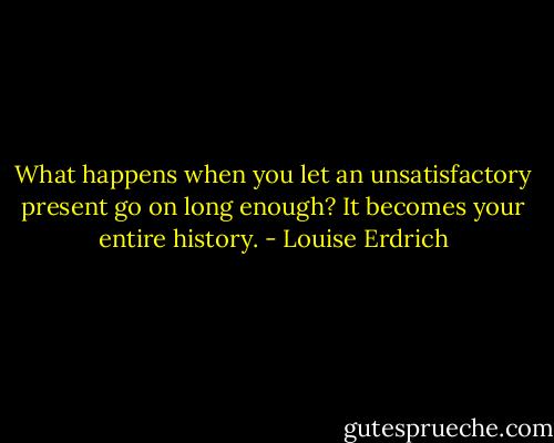 What happens when you let an unsatisfactory present go on long enough? It becomes your entire history. - Louise Erdrich