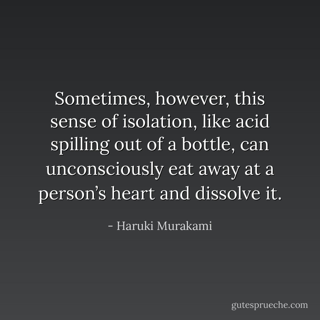 Sometimes, however, this sense of isolation, like acid spilling out of a bottle, can unconsciously eat away at a person’s heart and dissolve it. - Haruki Murakami