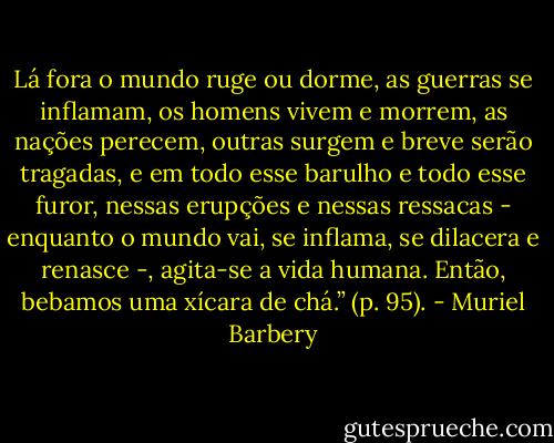 Lá fora o mundo ruge ou dorme, as guerras se inflamam, os homens vivem e morrem, as nações perecem, outras surgem e breve serão tragadas, e em todo esse barulho e todo esse furor, nessas erupções e nessas ressacas - enquanto o mundo vai, se inflama, se dilacera e renasce -, agita-se a vida humana.<br />Então, bebamos uma xícara de chá.” (p. 95). - Muriel Barbery