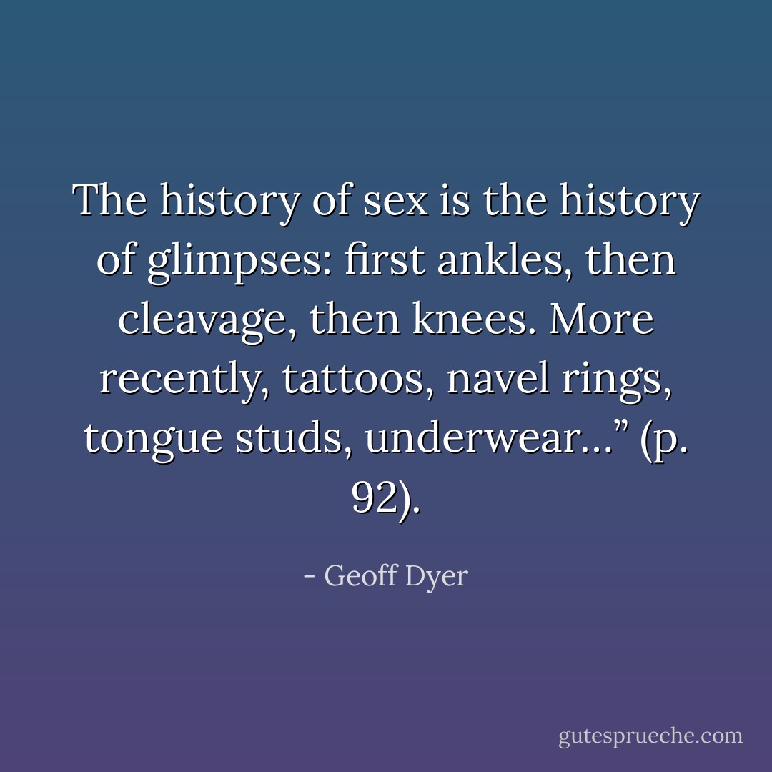 The history of sex is the history of glimpses: first ankles, then cleavage, then knees. More recently, tattoos, navel rings, tongue studs, underwear…” (p. 92). - Geoff Dyer