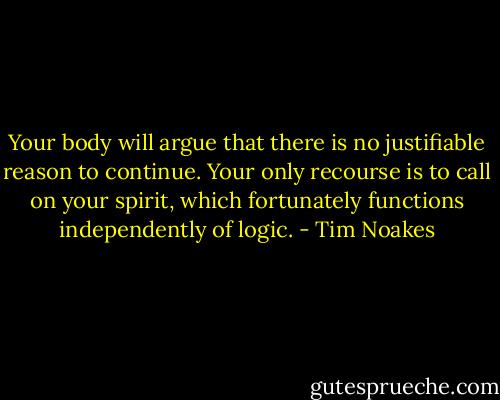 Your body will argue that there is no justifiable reason to continue. Your only recourse is to call on your spirit, which fortunately functions independently of logic. - Tim Noakes
